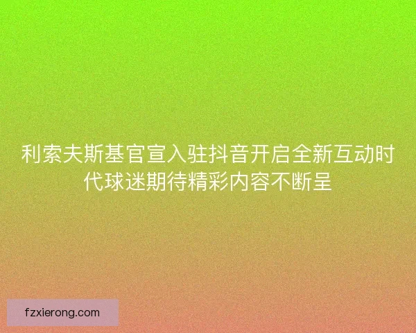 利索夫斯基官宣入驻抖音开启全新互动时代球迷期待精彩内容不断呈